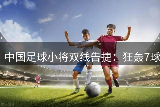 中国足球小将双线告捷：狂轰7球与点球逆袭背后的青训启示