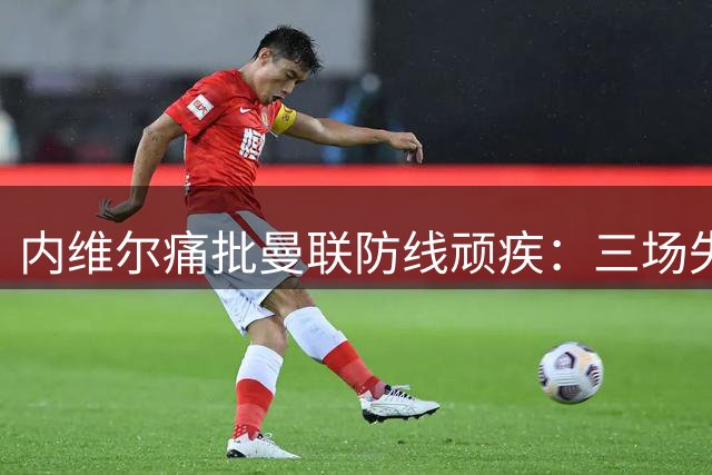 内维尔痛批曼联防线顽疾：三场失六球暴露致命隐患