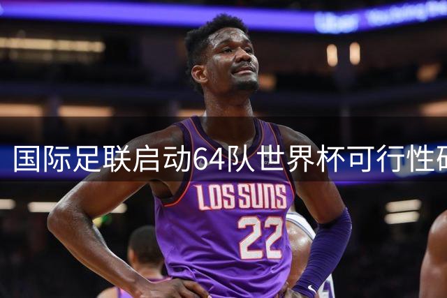 国际足联启动64队世界杯可行性研究 商业价值与赛事平衡成焦点