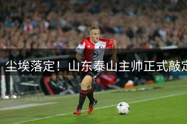 尘埃落定！山东泰山主帅正式敲定，两连胜完美答卷，征服管理层