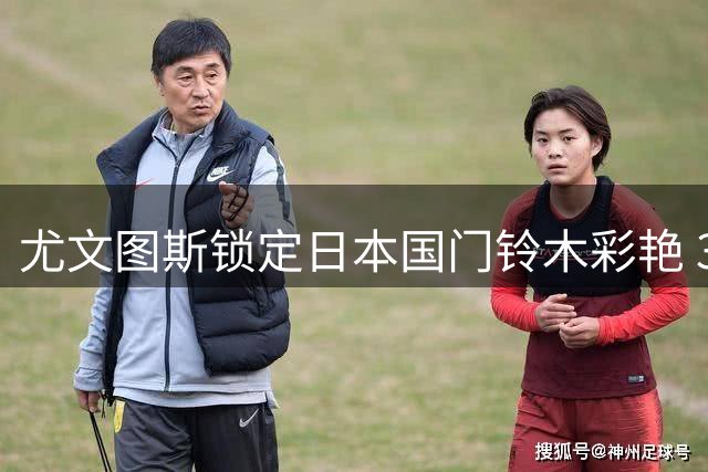 尤文图斯锁定日本国门铃木彩艳 3000万欧引援计划曝光