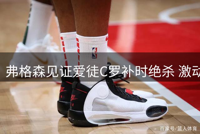 弗格森见证爱徒C罗补时绝杀 激动鼓掌难掩欣慰之情