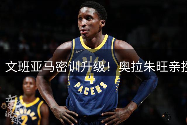 文班亚马密训升级！奥拉朱旺亲授低位绝技 马刺新星巴黎集结备战新赛季