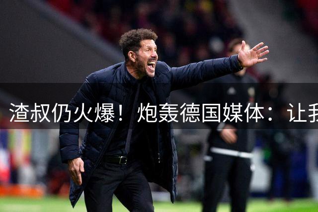 渣叔仍火爆！炮轰德国媒体：让我不爽就会走，德国队并非一无是处