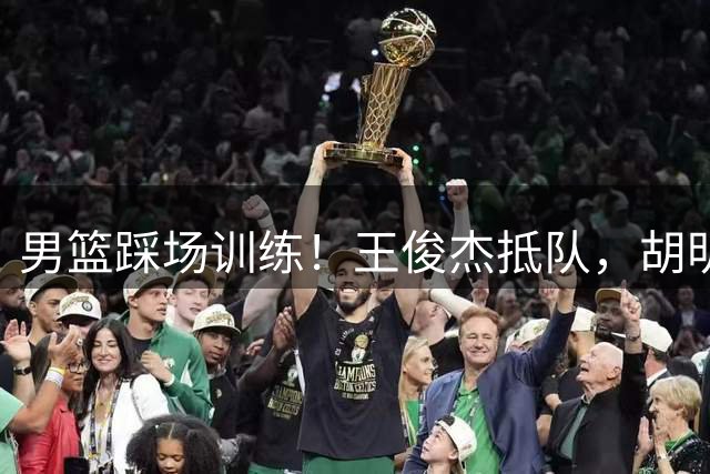 男篮踩场训练！王俊杰抵队，胡明轩崔永熙主场作战，王治郅跟随！