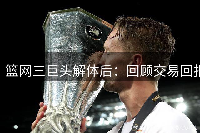 篮网三巨头解体后：回顾交易回报与球员现状