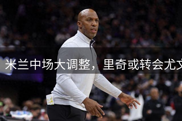 米兰中场大调整，里奇或转会尤文亚特兰大