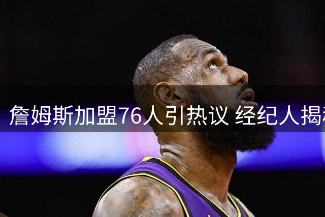 詹姆斯加盟76人引热议 经纪人揭秘与马克西五年训练渊源