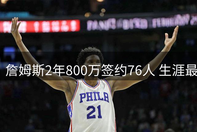 詹姆斯2年800万签约76人 生涯最后一站只为总冠军