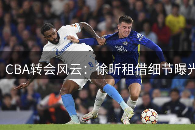 CBA转会风云：徐昕租借细节曝光 辽篮锁定新星段睿骐